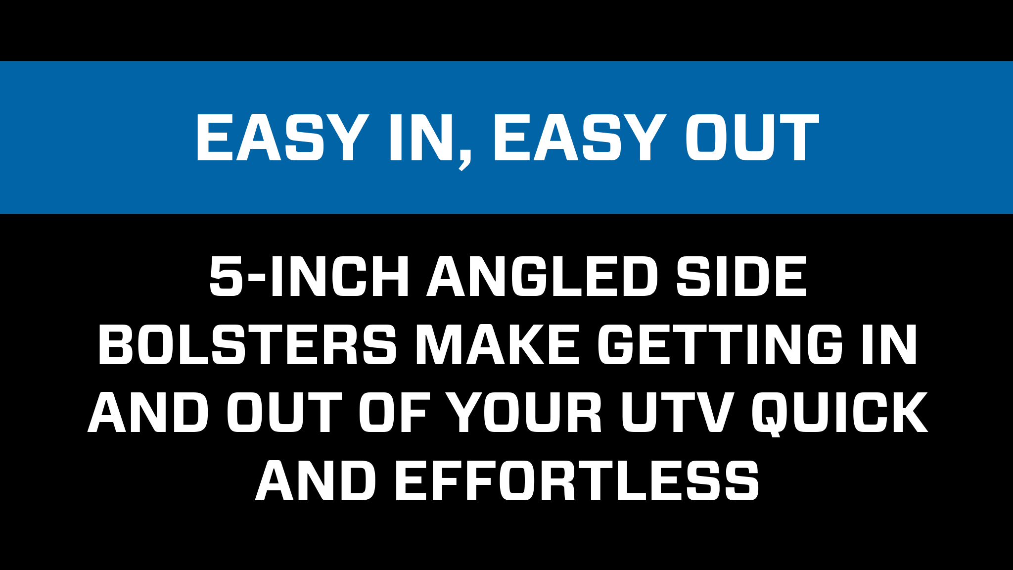 Low containment design for an easy in, easy out experience. 5-inch angled side bolsters make getting in and out of your UTV Quick and effortless.
