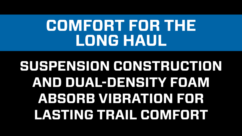 Comfort for the long haul. Suspension construction and dual-density foam absorb vibration for all-day comfort.